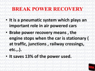 BREAK POWER RECOVERY
• It is a pneumatic system which plays an
important role in air powered cars
• Brake power recovery means , the
engine stops when the car is stationary (
at traffic, junctions , railway crossings,
etc.,.).
• It saves 13% of the power used.
 