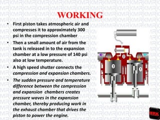 WORKING
• First piston takes atmospheric air and
compresses it to approximately 300
psi in the compression chamber
• Then a small amount of air from the
tank is released in to the expansion
chamber at a low pressure of 140 psi
also at low temperature.
• A high speed shutter connects the
compression and expansion chambers.
• The sudden pressure and temperature
difference between the compression
and expansion chambers creates
pressure waves in the expansion
chamber, thereby producing work in
the exhaust chamber that drives the
piston to power the engine.
 