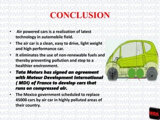 CONCLUSION
• Air powered cars is a realization of latest
technology in automobile field.
• The air car is a clean, easy to drive, light weight
and high performance car.
• It eliminates the use of non-renewable fuels and
thereby preventing pollution and step to a
healthier environment.
• Tata Motors has signed an agreement
with Moteur Development International
( MDI) of France to develop cars that
runs on compressed air.
• The Mexico government scheduled to replace
45000 cars by air car in highly polluted areas of
their country.
 