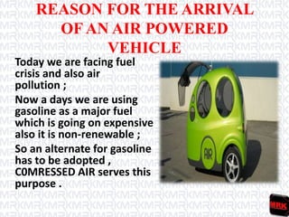 REASON FOR THE ARRIVAL
OF AN AIR POWERED
VEHICLE
Today we are facing fuel
crisis and also air
pollution ;
Now a days we are using
gasoline as a major fuel
which is going on expensive
also it is non-renewable ;
So an alternate for gasoline
has to be adopted ,
C0MRESSED AIR serves this
purpose .
 