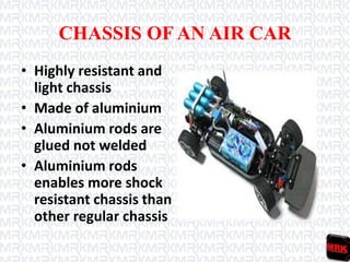 CHASSIS OF AN AIR CAR
• Highly resistant and
light chassis
• Made of aluminium
• Aluminium rods are
glued not welded
• Aluminium rods
enables more shock
resistant chassis than
other regular chassis
 