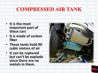COMPRESSED AIR TANK
• It is the most
important part of
these cars
• It is made of carbon
fiber
• These tanks hold 90
cubic metres of air
• It can be ruptured
but can’t be explode
since there are no
metals in them.
 