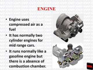 ENGINE
• Engine uses
compressed air as a
fuel
• It has normally two
cylinder engines for
mid range cars.
• It runs normally like a
gasoline engine but
there is a absence of
combustion chamber.
 