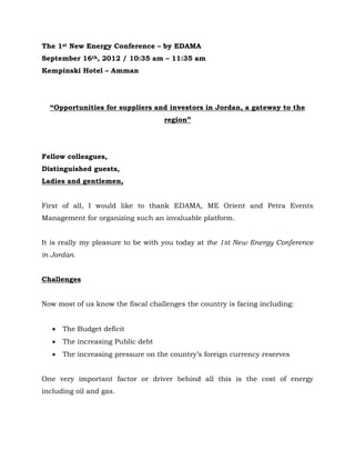 The 1st New Energy Conference – by EDAMA
September 16th, 2012 / 10:35 am – 11:35 am
Kempinski Hotel – Amman




  “Opportunities for suppliers and investors in Jordan, a gateway to the
                                    region”




Fellow colleagues,
Distinguished guests,
Ladies and gentlemen,


First of all, I would like to thank EDAMA, ME Orient and Petra Events
Management for organizing such an invaluable platform.


It is really my pleasure to be with you today at the 1st New Energy Conference
in Jordan.


Challenges


Now most of us know the fiscal challenges the country is facing including:


      The Budget deficit
      The increasing Public debt
      The increasing pressure on the country’s foreign currency reserves


One very important factor or driver behind all this is the cost of energy
including oil and gas.
 