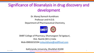 Dr. Manoj Ramesh Kumbhare
Professor and H.O.D.
Department of Pharmaceutical Chemistry,
SMBT College of Pharmacy, Dhamangaon Tal-Igatpuri,
Dist. Nashik (M.S.) India
Mob-09850232594 mrkumbhare@rediffmail.com
Kathmandu University, Dhulikhel 45200
Significance of Bioanalysis in drug discovery and
development
“Significance of Bioanalysis in drug discovery and development”
16-11-2022 1
 