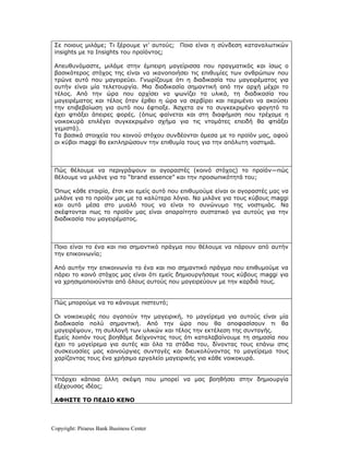 Σε ποιους μιλάμε; Τι ξέρουμε γι’ αυτούς; Ποια είναι η σύνδεση καταναλωτικών
 insights με τα Insights του προϊόντος;

 Απευθυνόμαστε, μιλάμε στην έμπειρη μαγείρισσα που πραγματικός και ίσως ο
 βασικότερος στόχος της είναι να ικανοποιήσει τις επιθυμίες των ανθρώπων που
 τρώνε αυτό που μαγειρεύει. Γνωρίζουμε ότι η διαδικασία του μαγειρέματος για
 αυτήν είναι μία τελετουργία. Μια διαδικασία σημαντική από την αρχή μέχρι το
 τέλος. Από την ώρα που αρχίσει να ψωνίζει τα υλικά, τη διαδικασία του
 μαγειρέματος και τέλος όταν έρθει η ώρα να σερβίρει και περιμένει να ακούσει
 την επιβεβαίωση για αυτό που έφτιαξε. Άσχετα αν το συγκεκριμένο φαγητό το
 έχει φτιάξει άπειρες φορές. (όπως φαίνεται και στη διαφήμιση που τρέχαμε η
 νοικοκυρά επιλέγει συγκεκριμένο σχήμα για τις ντομάτες επειδή θα φτιάξει
 γεμιστά).
 Τα βασικά στοιχεία του κοινού στόχου συνδέονται άμεσα με το προϊόν μας, αφού
 οι κύβοι maggi θα εκπληρώσουν την επιθυμία τους για την απόλυτη νοστιμιά.



 Πώς θέλουμε να περιγράψουν οι αγοραστές (κοινό στόχος) το προϊόν—πώς
 θέλουμε να μιλάνε για το “brand essence” και την προσωπικότητά του;

 Όπως κάθε εταιρία, έτσι και εμείς αυτό που επιθυμούμε είναι οι αγοραστές μας να
 μιλάνε για το προϊόν μας με τα καλύτερα λόγια. Να μιλάνε για τους κύβους maggi
 και αυτό μέσα στο μυαλό τους να είναι το συνώνυμο της νοστιμιάς. Να
 σκέφτονται πως το προϊόν μας είναι απαραίτητο συστατικό για αυτούς για την
 διαδικασία του μαγειρέματος.



 Ποιο είναι το ένα και πιο σημαντικό πράγμα που θέλουμε να πάρουν από αυτήν
 την επικοινωνία;

 Από αυτήν την επικοινωνία το ένα και πιο σημαντικό πράγμα που επιθυμούμε να
 πάρει το κοινό στόχος μας είναι ότι εμείς δημιουργήσαμε τους κύβους maggi για
 να χρησιμοποιούνται από όλους αυτούς που μαγειρεύουν με την καρδιά τους.


 Πώς μπορούμε να το κάνουμε πιστευτό;

 Οι νοικοκυρές που αγαπούν την μαγειρική, το μαγείρεμα για αυτούς είναι μία
 διαδικασία πολύ σημαντική. Από την ώρα που θα αποφασίσουν τι θα
 μαγειρέψουν, τη συλλογή των υλικών και τέλος την εκτέλεση της συνταγής.
 Εμείς λοιπόν τους βοηθάμε δείχνοντας τους ότι καταλαβαίνουμε τη σημασία που
 έχει το μαγείρεμα για αυτές και όλα τα στάδια του, δίνοντας τους επάνω στις
 συσκευασίες μας καινούργιες συνταγές και διευκολύνοντας το μαγείρεμα τους
 χαρίζοντας τους ένα χρήσιμο εργαλείο μαγειρικής για κάθε νοικοκυρά.


 Υπάρχει κάποια άλλη σκέψη που μπορεί να μας βοηθήσει στην δημιουργία
 εξέχουσας ιδέας;

 ΑΦΗΣΤΕ ΤΟ ΠΕΔΙΟ ΚΕΝΟ



Copyright: Piraeus Bank Business Center
 