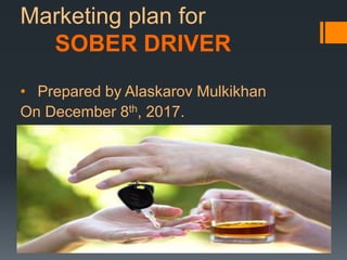 Marketing plan for
SOBER DRIVER
• Prepared by Alaskarov Mulkikhan
On December 8th, 2017.
 