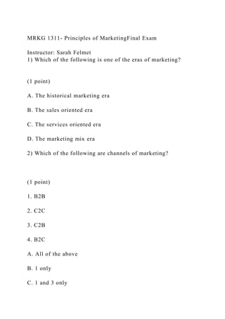 MRKG 1311- Principles of MarketingFinal Exam
Instructor: Sarah Felmet
1) Which of the following is one of the eras of marketing?
(1 point)
A. The historical marketing era
B. The sales oriented era
C. The services oriented era
D. The marketing mix era
2) Which of the following are channels of marketing?
(1 point)
1. B2B
2. C2C
3. C2B
4. B2C
A. All of the above
B. 1 only
C. 1 and 3 only
 