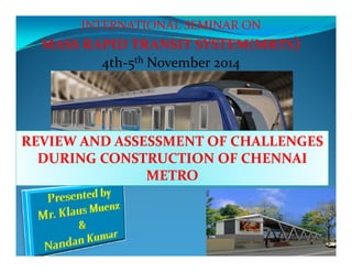 INTERNATIONAL SEMINAR ON 
MASS RAPID TRANSIT SYSTEM(MRTS) 
4th‐5th November 2014 
REVIEW AND ASSESSMENT OF CHALLENGES 
DURING CONSTRUCTION OF CHENNAI 
METRO 
 