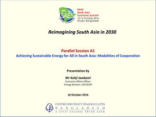 Reimagining South Asia in 2030
Parallel Session A1
Achieving Sustainable Energy for All in South Asia: Modalities of Cooperation
Presentation by
Mr Kohji Iwakami
Economic Affairs Officer
Energy Division, UN ESCAP
16 October 2016
 