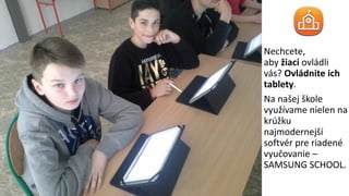 Nechcete,
aby žiaci ovládli
vás? Ovládnite ich
tablety.
Na našej škole
využívame nielen na
krúžku
najmodernejší
softvér pre riadené
vyučovanie –
SAMSUNG SCHOOL.
 