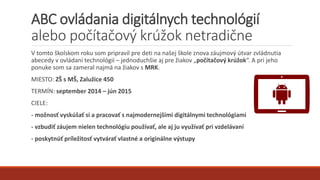 ABC ovládania digitálnych technológií
alebo počítačový krúžok netradične
V tomto školskom roku som pripravil pre deti na našej škole znova záujmový útvar zvládnutia
abecedy v ovládaní technológií – jednoduchšie aj pre žiakov „počítačový krúžok“. A pri jeho
ponuke som sa zameral najmä na žiakov s MRK.
MIESTO: ZŠ s MŠ, Zalužice 450
TERMÍN: september 2014 – jún 2015
CIELE:
- možnosť vyskúšať si a pracovať s najmodernejšími digitálnymi technológiami
- vzbudiť záujem nielen technológiu používať, ale aj ju využívať pri vzdelávaní
- poskytnúť príležitosť vytvárať vlastné a originálne výstupy
 