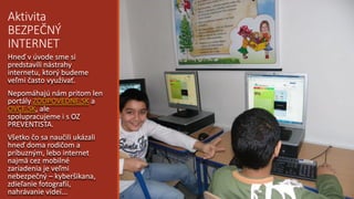 Aktivita
BEZPEČNÝ
INTERNET
Hneď v úvode sme si
predstavili nástrahy
internetu, ktorý budeme
veľmi často využívať.
Nepomáhajú nám pritom len
portály ZODPOVEDNE.SK a
OVCE.SK, ale
spolupracujeme i s OZ
PREVENTISTA.
Všetko čo sa naučili ukázali
hneď doma rodičom a
príbuzným, lebo internet
najmä cez mobilné
zariadenia je veľmi
nebezpečný – kyberšikana,
zdieľanie fotografií,
nahrávanie videí...
 