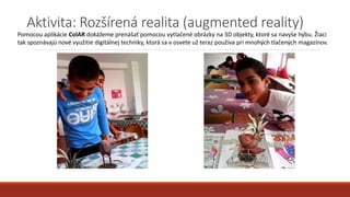 Aktivita: Rozšírená realita (augmented reality)
Pomocou aplikácie ColAR dokážeme prenášať pomocou vytlačené obrázky na 3D objekty, ktoré sa navyše hýbu. Žiaci
tak spoznávajú nové využitie digitálnej techniky, ktorá sa v osvete už teraz používa pri mnohých tlačených magazínov.
 