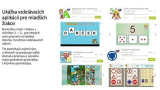 Ukážka vzdelávacích
aplikácií pre mladších
žiakov
Na krúžku mám i žiakov z
ročníkov 1. – 2., pre ktorých
som pripravil na tablete
zbierku množstva vzdelávacích
aktivít.
Tie pomáhajú najmä tým,
u ktorých sa prejavuje slabá
domáca príprava a sociálne
málo podnetné prostredie,
z ktorého pochádzajú.
 