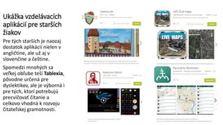 Ukážka vzdelávacích
aplikácií pre starších
žiakov
Pre tých starších je naozaj
dostatok aplikácií nielen v
angličtine, ale už aj v
slovenčine a češtine.
Spomedzi mnohých sa
veľkej obľube teší Tablexia,
pôvodne určená pre
dyslektikov, ale je výborná i
pre tých, ktorí potrebujú
precvičovať čítanie a
celkovo vhodná k rozvoju
čitateľskej gramotnosti.
 