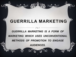 GUERRILLA MARKETING 
GUERRILLA MARKETING IS A FORM OF 
MARKETING WHICH USES UNCONVENTIONAL 
METHODS OF PROMOTION TO ENGAGE 
AUDIENCES. 
> 
 