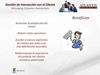 Gestión de Interacción con el Cliente
    Managing Customer Interactions


                                        Beneficios
       Aumentar la satisfacción del
                 cliente

        Reducir costos operativos

       Acceder a nuevos segmentos
        de clientes que antes eran
        más difícilmente accesibles

       Redimensionar la experiencia
         de contacto con clientes
          actuales y potenciales


        Bencomo
 