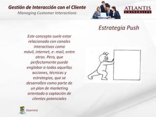 Gestión de Interacción con el Cliente
    Managing Customer Interactions


                                         Estrategia Push
        Este concepto suele estar
         relacionado con canales
             interactivos como
       móvil, internet, e- mail, entre
              otros. Pero, que
           perfectamente puede
        englobar a todas aquellas
            acciones, técnicas y
            estrategias, que se
        desarrollen como parte de
           un plan de marketing
         orientado a captación de
            clientes potenciales

        Guerrero
 