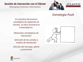 Gestión de Interacción con el Cliente
    Managing Customer Interactions


                                        Estrategia Push
          En esta fase del proceso
        estratégico de captación de
       clientes, se hace necesaria la
              creatividad en:

        Momentos estratégicos de
             interacción.
         Selección de los canales y
           medios de interacción
       Elección del mensaje, oferta
               y promoción


        Guerrero
 