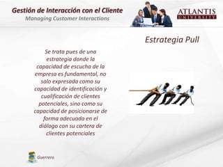 Gestión de Interacción con el Cliente
    Managing Customer Interactions


                                        Estrategia Pull
            Se trata pues de una
             estrategia donde la
        capacidad de escucha de la
       empresa es fundamental, no
          solo expresada como su
       capacidad de identificación y
          cualificación de clientes
         potenciales, sino como su
       capacidad de posicionarse de
           forma adecuada en el
         diálogo con su cartera de
            clientes potenciales


        Guerrero
 