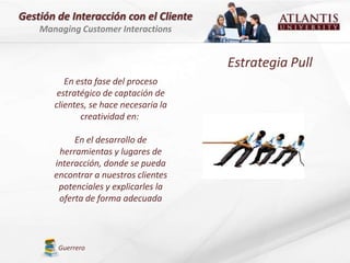Gestión de Interacción con el Cliente
    Managing Customer Interactions


                                        Estrategia Pull
          En esta fase del proceso
        estratégico de captación de
       clientes, se hace necesaria la
              creatividad en:

            En el desarrollo de
        herramientas y lugares de
       interacción, donde se pueda
       encontrar a nuestros clientes
        potenciales y explicarles la
        oferta de forma adecuada



        Guerrero
 