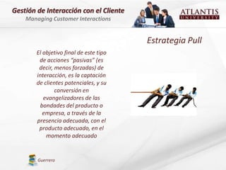 Gestión de Interacción con el Cliente
    Managing Customer Interactions


                                         Estrategia Pull
        El objetivo final de este tipo
         de acciones “pasivas” (es
         decir, menos forzadas) de
        interacción, es la captación
        de clientes potenciales, y su
                conversión en
           evangelizadores de las
         bondades del producto o
           empresa, a través de la
        presencia adecuada, con el
         producto adecuado, en el
            momento adecuado


        Guerrero
 