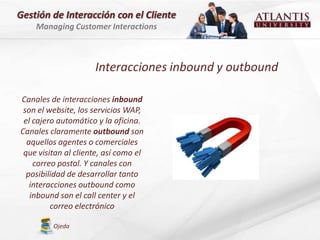 Gestión de Interacción con el Cliente
    Managing Customer Interactions



                     Interacciones inbound y outbound

Canales de interacciones inbound
 son el website, los servicios WAP,
 el cajero automático y la oficina.
Canales claramente outbound son
  aquellos agentes o comerciales
 que visitan al cliente, así como el
    correo postal. Y canales con
  posibilidad de desarrollar tanto
   interacciones outbound como
   inbound son el call center y el
         correo electrónico

         Ojeda
 