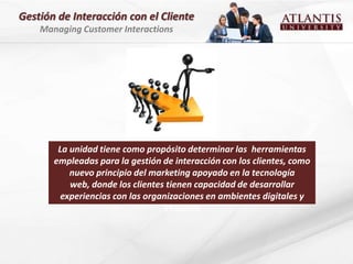 Gestión de Interacción con el Cliente
    Managing Customer Interactions




        La unidad tiene como propósito determinar las herramientas
       empleadas para la gestión de interacción con los clientes, como
           nuevo principio del marketing apoyado en la tecnología
           web, donde los clientes tienen capacidad de desarrollar
         experiencias con las organizaciones en ambientes digitales y
                                   virtuales
 