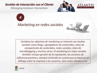 Gestión de Interacción con el Cliente
    Managing Customer Interactions


          4
         Marketing en redes sociales



            Combina los objetivos de marketing en Internet con medios
             sociales como blogs, agregadores de contenidos, sitios de
               compartición de contenidos, redes sociales, sitios de
           microblogging y muchos otros. El marketing en redes sociales
             también incluye gestión de la reputación, las acciones de
        influencia positiva y siempre teniendo en cuenta que se basa en un
         diálogo entre la empresa y los usuarios, sean estos clientes o no.

          ICEMD
 