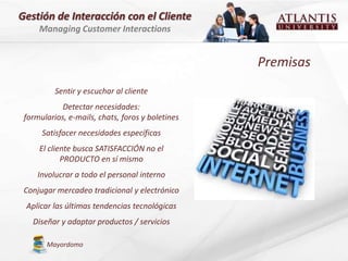 Gestión de Interacción con el Cliente
     Managing Customer Interactions


                                                  Premisas
          Sentir y escuchar al cliente
            Detectar necesidades:
 formularios, e-mails, chats, foros y boletines
      Satisfacer necesidades específicas
     El cliente busca SATISFACCIÓN no el
            PRODUCTO en sí mismo
     Involucrar a todo el personal interno
 Conjugar mercadeo tradicional y electrónico
 Aplicar las últimas tendencias tecnológicas
   Diseñar y adaptar productos / servicios

       Mayordomo
 