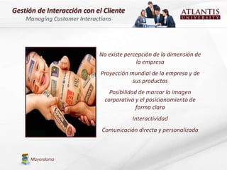 Gestión de Interacción con el Cliente
    Managing Customer Interactions




                             No existe percepción de la dimensión de
                                           la empresa
                              Proyección mundial de la empresa y de
                                          sus productos
                                 Posibilidad de marcar la imagen
                               corporativa y el posicionamiento de
                                            forma clara
                                         Interactividad
                              Comunicación directa y personalizada



      Mayordomo
 