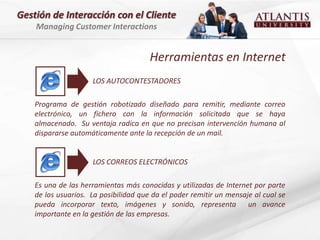 Gestión de Interacción con el Cliente
    Managing Customer Interactions


                                       Herramientas en Internet
                     LOS AUTOCONTESTADORES

    Programa de gestión robotizado diseñado para remitir, mediante correo
    electrónico, un fichero con la información solicitada que se haya
    almacenado. Su ventaja radica en que no precisan intervención humana al
    dispararse automáticamente ante la recepción de un mail.


                     LOS CORREOS ELECTRÓNICOS

    Es una de las herramientas más conocidas y utilizadas de Internet por parte
    de los usuarios. La posibilidad que da el poder remitir un mensaje al cual se
    pueda incorporar texto, imágenes y sonido, representa            un avance
    importante en la gestión de las empresas.
 