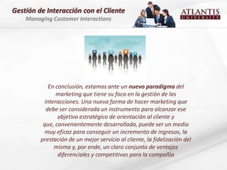 Gestión de Interacción con el Cliente
    Managing Customer Interactions




            En conclusión, estamos ante un nuevo paradigma del
               marketing que tiene su foco en la gestión de las
          interacciones. Una nueva forma de hacer marketing que
           debe ser considerada un instrumento para alcanzar ese
                objetivo estratégico de orientación al cliente y
          que, convenientemente desarrollada, puede ser un medio
          muy eficaz para conseguir un incremento de ingresos, la
         prestación de un mejor servicio al cliente, la fidelización del
              mismo y, por ende, un claro conjunto de ventajas
                diferenciales y competitivas para la compañía
 