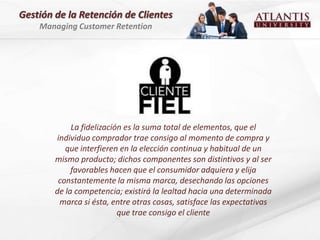 Gestión de la Retención de Clientes
    Managing Customer Retention




             La fidelización es la suma total de elementos, que el
        individuo comprador trae consigo al momento de compra y
           que interfieren en la elección continua y habitual de un
        mismo producto; dichos componentes son distintivos y al ser
             favorables hacen que el consumidor adquiera y elija
         constantemente la misma marca, desechando las opciones
        de la competencia; existirá la lealtad hacia una determinada
         marca si ésta, entre otras cosas, satisface las expectativas
                           que trae consigo el cliente
 