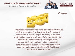 Gestión de la Retención de Clientes
    Managing Customer Retention


                                                             Causas




        La fidelización del cliente hacia una determinada marca de
           se determina a través de los siguientes elementos: la
           satisfacción, el precio, imagen de marca, comodidad,
         conformidad, evasión de riesgos y la inexistencia de otras
             alternativas; dichas variables constituyen datos y
              comportamientos medibles y observables en los
           consumidores que pueden ser utilizados para que las
             empresas guíen sus estrategias de fidelización con
                        conocimiento de estas causas
 