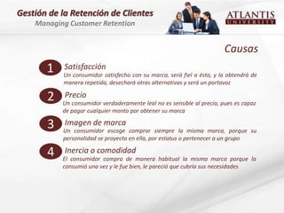 Gestión de la Retención de Clientes
    Managing Customer Retention


                                                                        Causas
       1    Satisfacción
            Un consumidor satisfecho con su marca, será fiel a ésta, y la obtendrá de
            manera repetida, desechará otras alternativas y será un portavoz

       2    Precio
           Un consumidor verdaderamente leal no es sensible al precio, pues es capaz
           de pagar cualquier monto por obtener su marca

       3    Imagen de marca
           Un consumidor escoge comprar siempre la misma marca, porque su
           personalidad se proyecta en ella, por estatus o pertenecer a un grupo

       4    Inercia o comodidad
           El consumidor compra de manera habitual la misma marca porque la
           consumió una vez y le fue bien, le pareció que cubría sus necesidades
 