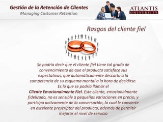 Gestión de la Retención de Clientes
    Managing Customer Retention


                                         Rasgos del cliente fiel




              Se podría decir que el cliente fiel tiene tal grado de
                convencimiento de que el producto satisface sus
               expectativas, que automáticamente descarta a la
         competencia de su esquema mental a la hora de decidirse.
                         Es lo que se podría llamar el
         Cliente Emocionalmente Fiel. Este cliente, emocionalmente
        fidelizado, no es sensible a pequeñas variaciones en precio, y
        participa activamente de la conversación, lo cual le convierte
          en excelente prescriptor del producto, además de permitir
                          mejorar el nivel de servicio
 