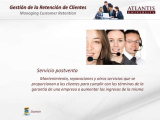 Gestión de la Retención de Clientes
    Managing Customer Retention




             Servicio postventa
              Mantenimiento, reparaciones y otros servicios que se
          proporcionan a los clientes para cumplir con los términos de la
          garantía de una empresa o aumentar los ingresos de la misma



         Stanton
 