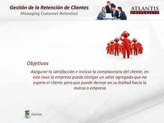 Gestión de la Retención de Clientes
    Managing Customer Retention




       Objetivos
         Asegurar la satisfacción e incluso la complacencia del cliente, en
          este caso la empresa puede otorgar un valor agregado que no
          espera el cliente pero que puede derivar en su lealtad hacia la
                                 marca o empresa




         Stanton
 