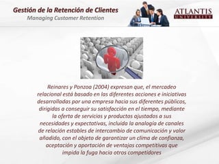 Gestión de la Retención de Clientes
    Managing Customer Retention




             Reinares y Ponzoa (2004) expresan que, el mercadeo
        relacional está basado en las diferentes acciones e iniciativas
        desarrolladas por una empresa hacia sus diferentes públicos,
         dirigidas a conseguir su satisfacción en el tiempo, mediante
               la oferta de servicios y productos ajustados a sus
         necesidades y expectativas, incluida la analogía de canales
        de relación estables de intercambio de comunicación y valor
         añadido, con el objeto de garantizar un clima de confianza,
            aceptación y aportación de ventajas competitivas que
                    impida la fuga hacia otros competidores
 