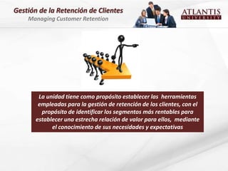 Gestión de la Retención de Clientes
    Managing Customer Retention




        La unidad tiene como propósito establecer las herramientas
        empleadas para la gestión de retención de los clientes, con el
         propósito de identificar los segmentos más rentables para
       establecer una estrecha relación de valor para ellos, mediante
             el conocimiento de sus necesidades y expectativas
 