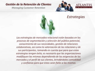 Gestión de la Retención de Clientes
    Managing Customer Retention


                                                        Estrategias




        Las estrategias de mercadeo relacional están basadas en los
         procesos de segmentación y selección del público potencial,
           conocimiento de sus necesidades, gestión de relaciones
        colaborativas, así como la valorización de las relaciones y de
          sus participantes, tomando en cuenta que para que estas
        estrategias tengan éxito, es necesario que las organizaciones
        modifiquen las mismas dependiendo de las exigencias de los
        mercados y el perfil de sus clientes, brindándoles comodidad
             y confianza para que éstos sean fieles a las mismas
 