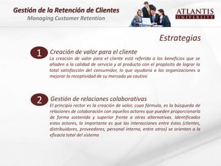 Gestión de la Retención de Clientes
    Managing Customer Retention


                                                                   Estrategias
       1    Creación de valor para el cliente
            La creación de valor para el cliente está referida a los beneficios que se
            añaden a la calidad de servicio y al producto con el propósito de lograr la
            total satisfacción del consumidor, lo que ayudaría a las organizaciones a
            mejorar la receptividad de su mercado ya cautivo




       2    Gestión de relaciones colaborativas
            El principio rector es la creación de valor, cuya fórmula, es la búsqueda de
            relaciones de colaboración con aquellos actores que pueden proporcionarla
            de forma sostenida y superior frente a otras alternativas. Identificados
            estos actores, lo importante es que las interacciones entre éstos (clientes,
            distribuidores, proveedores, personal interno, entre otros) se orienten a la
            eficacia total del sistema
 