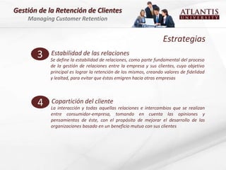 Gestión de la Retención de Clientes
    Managing Customer Retention


                                                                   Estrategias
       3    Estabilidad de las relaciones
            Se define la estabilidad de relaciones, como parte fundamental del proceso
            de la gestión de relaciones entre la empresa y sus clientes, cuyo objetivo
            principal es lograr la retención de los mismos, creando valores de fidelidad
            y lealtad, para evitar que éstos emigren hacia otras empresas




       4    Copartición del cliente
            La interacción y todas aquellas relaciones e intercambios que se realizan
            entre consumidor-empresa, tomando en cuenta las opiniones y
            pensamientos de éste, con el propósito de mejorar el desarrollo de las
            organizaciones basado en un beneficio mutuo con sus clientes
 