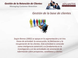 Gestión de la Retención de Clientes
    Managing Customer Retention


                             Gestión de la base de clientes




        Según Brenes (2002) se apoya en la segmentación y en tres
           líneas de actividad: la consecución, la fidelizacion y la
          recuperación de los clientes. Esta actividad es conocida
              como inteligencia comercial y se fundamenta en la
              investigación y en las actividades de veneración de
             información sobre prospectos, candidatos y clientes
 