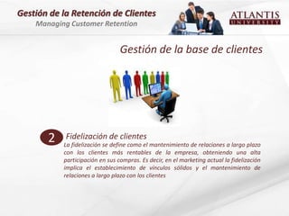 Gestión de la Retención de Clientes
    Managing Customer Retention


                                 Gestión de la base de clientes




       2    Fidelización de clientes
           La fidelización se define como el mantenimiento de relaciones a largo plazo
           con los clientes más rentables de la empresa, obteniendo una alta
           participación en sus compras. Es decir, en el marketing actual la fidelización
           implica el establecimiento de vínculos sólidos y el mantenimiento de
           relaciones a largo plazo con los clientes
 
