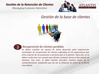 Gestión de la Retención de Clientes
    Managing Customer Retention


                                 Gestión de la base de clientes




       3    Recuperación de clientes perdidos
           Se deben estudiar las causas de dicha deserción para implementar
           estrategias de recuperación de clientes enfocadas en las expectativas que
           éstos esperan de los productos o servicios que se le ofrecen. Para ello, no se
           deben conformar con conocer que clientes compran menos o han dejado de
           comprar, mas bien, se debe intentar descubrir motivos reales de su
           comportamiento, aceptando que tal vez la empresa no actuó de la forma
           más idónea
 