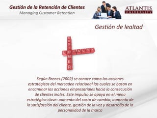 Gestión de la Retención de Clientes
    Managing Customer Retention


                                                 Gestión de lealtad




              Según Brenes (2002) se conoce como las acciones
         estratégicas del mercadeo relacional las cuales se basan en
         encaminar las acciones empresariales hacia la consecución
             de clientes leales. Este impulso se apoya en el menú
        estratégico clave: aumento del costo de cambio, aumento de
        la satisfacción del cliente, gestión de la voz y desarrollo de la
                           personalidad de la marca
 