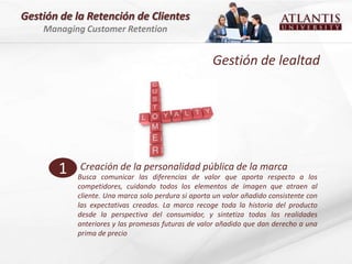 Gestión de la Retención de Clientes
    Managing Customer Retention


                                                    Gestión de lealtad




       1    Creación de la personalidad pública de la marca
           Busca comunicar las diferencias de valor que aporta respecto a los
           competidores, cuidando todos los elementos de imagen que atraen al
           cliente. Una marca solo perdura si aporta un valor añadido consistente con
           las expectativas creadas. La marca recoge toda la historia del producto
           desde la perspectiva del consumidor, y sintetiza todas las realidades
           anteriores y las promesas futuras de valor añadido que dan derecho a una
           prima de precio
 